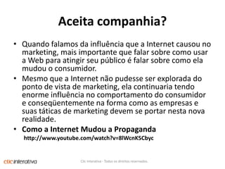 Aceitacompanhia?Quandofalamosdainfluênciaque a Internet causou no marketing, maisimportantequefalarsobrecomousar a Web paraatingirseupúblico é falarsobrecomoelamudou o consumidor. Mesmoque a Internet nãopudesse ser explorada do ponto de vista de marketing, elacontinuariatendoenormeinfluência no comportamento do consumidore conseqüentementena forma como as empresas e suastáticas de marketing devem se portarnesta nova realidade.Como a Internet Mudou a Propagandahttp://www.youtube.com/watch?v=8lWcnK5CbycClic Interativa - Todos os direitos reservados.