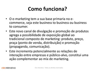 Como funciona?O e-marketing tem a sua base primaria no e-commerce, seja este business to business ou business to consumer. Este novo canal de divulgação e promoção de produtos agrega a possibilidade de exposição global ao tradicional composto de marketing: produto, preço, praça (ponto de venda, distribuição) e promoção (propaganda, comunicação). Este incrementa potencialmente as relações de interação entre empresas e público-alvo, constitui uma ação complementar ao mix de marketing.Clic Interativa - Todos os direitos reservados.