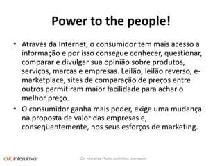 Power to the people!Atravésda Internet, o consumidor tem maisacesso a informação e porissoconsegueconhecer, questionar, comparar e divulgarsuaopiniãosobreprodutos, serviços, marcas e empresas. Leilão, leilãoreverso, e-marketplace, sites de comparação de preços entre outrospermitirammaiorfacilidadeparaachar o melhorpreço. O consumidorganhamaispoder, exigeumamudançanaproposta de valor das empresas e, conseqüentemente, nosseusesforços de marketing.Clic Interativa - Todos os direitos reservados.