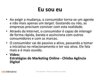 EusoueuAoexigir a mudança, o consumidortorna-se um agente e nãomaisapenas um target. Gostandoounão, as empresasprecisamconvivercom estarealidade. Atravésda Internet, o consumidor é capaz de interagir de forma rápida, barata e assíncrona com outrosconsumidorese com as marcas. O consumidorvai de passivo a ativo, passando a tomar a iniciativa no relacionamento e tervozativa. Elefalamais e é maisouvido. Video: Estratégias de Marketing Online - Chleba Agência DigitalClic Interativa - Todos os direitos reservados.
