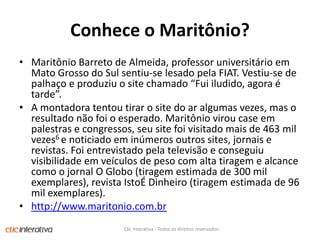 Conhece o Maritônio?MaritônioBarreto de Almeida, professor universitárioemMatoGrosso do Sulsentiu-se lesadopela FIAT. Vestiu-se de palhaço e produziu o site chamado “Fuiiludido, agora é tarde”. A montadoratentoutirar o site do aralgumasvezes, mas o resultadonãofoi o esperado. Maritôniovirou case empalestras e congressos, seu site foivisitadomais de 463 mil vezes6 e noticiadoeminúmerosoutros sites, jornais e revistas. Foientrevistadopelatelevisão e conseguiuvisibilidadeemveículos de peso com altatiragem e alcancecomo o jornal O Globo (tiragemestimada de 300 mil exemplares), revistaIstoÉDinheiro (tiragemestimada de 96 mil exemplares).http://www.maritonio.com.brClic Interativa - Todos os direitos reservados.