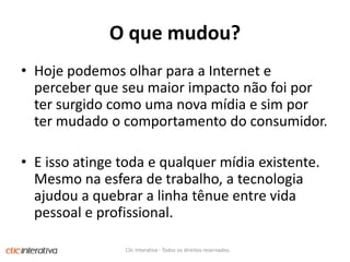 O quemudou?Hojepodemosolharpara a Internet e perceberqueseumaiorimpactonãofoiportersurgidocomouma nova mídia e simportermudado o comportamento do consumidor. E issoatingetoda e qualquermídiaexistente. Mesmonaesfera de trabalho, a tecnologiaajudou a quebrar a linhatênue entre vidapessoal e profissional. Clic Interativa - Todos os direitos reservados.