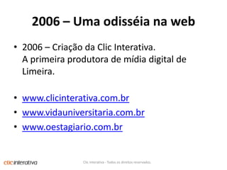 2006 – Umaodisséiana web2006 – CriaçãodaClicInterativa. A primeiraprodutora de mídia digital de Limeira.www.clicinterativa.com.brwww.vidauniversitaria.com.brwww.oestagiario.com.brClic Interativa - Todos os direitos reservados.