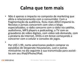 Calmaque tem maisNão é apenas o impacto no composto de marketing queafeta o relacionamento com o consumidor. Com a fragmentaçãodaaudiência, ficoumaisdifícilimpactá­lo. Revistas e jornaisconcorrem com sites e blogs especializados; o rádioconcorre com o rádio via satélite, audiolivros, MP3 players e podcasting; a TV com osgravadores de vídeodigitais, com vídeo sob demanda, com a piratariada Internet, DVDs e embrevecomeçando a concorrer com o celular e consoles de jogos. PorUS$ 1.99, norte-americanospodemcomprarosepisódiosde Desperate Housewives, Lost e outrasminisséries no diaseguinte à suatransmissãoparaassisti-los emseuiPod/iPhone/iPad. Clic Interativa - Todos os direitos reservados.