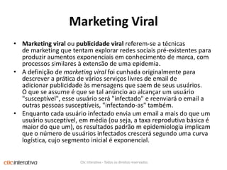 Marketing ViralMarketing viral ou publicidade viral referem-se a técnicas de marketing que tentam explorar redes sociais pré-existentes para produzir aumentos exponenciais em conhecimento de marca, com processos similares à extensão de uma epidemia. A definição de marketing viral foi cunhada originalmente para descrever a prática de vários serviços livres de email de adicionar publicidade às mensagens que saem de seus usuários. O que se assume é que se tal anúncio ao alcançar um usuário "susceptível", esse usuário será "infectado" e reenviará o email a outras pessoas susceptíveis, "infectando-as" também. Enquanto cada usuário infectado envia um email a mais do que um usuário susceptível, em média (ou seja, a taxa reprodutiva básica é maior do que um), os resultados padrão m epidemiologia implicam que o número de usuários infectados crescerá segundo uma curva logística, cujo segmento inicial é exponencial.Clic Interativa - Todos os direitos reservados.