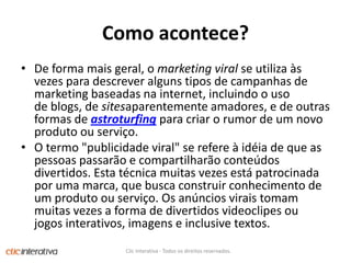Como acontece?De forma mais geral, o marketing viral se utiliza às vezes para descrever alguns tipos de campanhas de marketing baseadas na internet, incluindo o uso de blogs, de sitesaparentemente amadores, e de outras formas de astroturfing para criar o rumor de um novo produto ou serviço. O termo "publicidade viral" se refere à idéia de que as pessoas passarão e compartilharão conteúdos divertidos. Esta técnica muitas vezes está patrocinada por uma marca, que busca construir conhecimento de um produto ou serviço. Os anúncios virais tomam muitas vezes a forma de divertidos videoclipes ou jogos interativos, imagens e inclusive textos.Clic Interativa - Todos os direitos reservados.