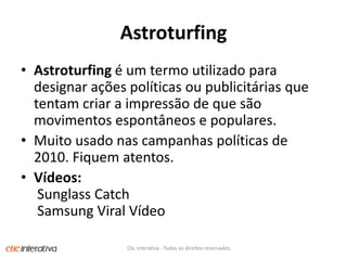 AstroturfingAstroturfing é um termo utilizado para designar ações políticas ou publicitárias que tentam criar a impressão de que são movimentos espontâneos e populares.Muito usado nas campanhas políticas de 2010. Fiquem atentos.Vídeos:Sunglass Catch Samsung Viral VídeoClic Interativa - Todos os direitos reservados.