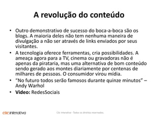 A revolução do conteúdoOutrodemonstrativo de sucesso do boca-a-bocasãoos blogs. A maioria deles não tem nenhumamaneira de divulgação a não ser através de links enviadosporseusvisitantes. A tecnologiaofereceferramentas, criapossibilidades. A ameaça agora para a TV, cinema ougravadorasnão é apenasdapirataria, masumaalternativa de bomconteúdosendogeradoaosmontesdiariamenteporcentenas de milhares de pessoas. O consumidorviroumídia. “No futuro todos serão famosos durante quinze minutos” – Andy WarholVideo: RedesSociaisClic Interativa - Todos os direitos reservados.