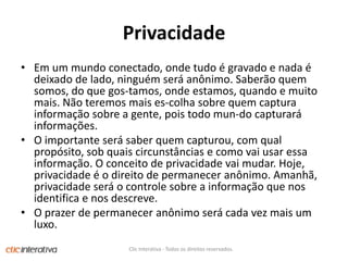 PrivacidadeEm um mundoconectado, ondetudo é gravado e nada é deixado de lado, ninguémseráanônimo. Saberãoquemsomos, do quegos­tamos, ondeestamos, quando e muitomais. Nãoteremosmaises­colhasobrequemcapturainformaçãosobre a gente, poistodomun­docapturaráinformações. O importanteserá saber quemcapturou, com qualpropósito, sob quaiscircunstâncias e comovaiusaressainformação. O conceito de privacidadevaimudar. Hoje, privacidade é o direito de permaneceranônimo. Amanhã, privacidadeserá o controlesobre a informaçãoquenosidentifica e nosdescreve. O prazer de permaneceranônimoserácadavezmais um luxo.Clic Interativa - Todos os direitos reservados.