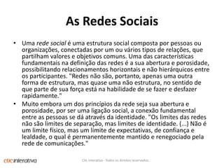 As RedesSociaisUma rede social é uma estrutura social composta por pessoas ou organizações, conectadas por um ou vários tipos de relações, que partilham valores e objetivos comuns. Uma das características fundamentais na definição das redes é a sua abertura e porosidade, possibilitando relacionamentos horizontais e não hierárquicos entre os participantes. "Redes não são, portanto, apenas uma outra forma de estrutura, mas quase uma não estrutura, no sentido de que parte de sua força está na habilidade de se fazer e desfazer rapidamente." Muito embora um dos princípios da rede seja sua abertura e porosidade, por ser uma ligação social, a conexão fundamental entre as pessoas se dá através da identidade. "Os limites das redes não são limites de separação, mas limites de identidade. (...) Não é um limite físico, mas um limite de expectativas, de confiança e lealdade, o qual é permanentemente mantido e renegociado pela rede de comunicações."Clic Interativa - Todos os direitos reservados.