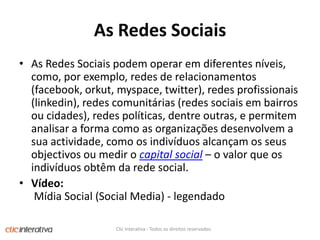 As RedesSociaisAs Redes Sociais podem operar em diferentes níveis, como, por exemplo, redes de relacionamentos (facebook, orkut, myspace, twitter), redes profissionais (linkedin), redes comunitárias (redes sociais em bairros ou cidades), redes políticas, dentre outras, e permitem analisar a forma como as organizações desenvolvem a sua actividade, como os indivíduos alcançam os seus objectivos ou medir o capital social – o valor que os indivíduos obtêm da rede social.Vídeo: Mídia Social (Social Media) - legendadoClic Interativa - Todos os direitos reservados.