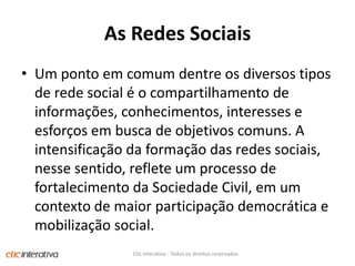 As RedesSociaisUm ponto em comum dentre os diversos tipos de rede social é o compartilhamento de informações, conhecimentos, interesses e esforços em busca de objetivos comuns. A intensificação da formação das redes sociais, nesse sentido, reflete um processo de fortalecimento da Sociedade Civil, em um contexto de maior participação democrática e mobilização social.Clic Interativa - Todos os direitos reservados.