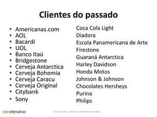 Clientes do passadoCoca Cola LightDiadoraEscola Panamericana de ArteFirestoneGuaraná AntarcticaHarley DavidsonHonda MotosJohnson & JohnsonChocolates HersheysPurinaPhilipsAmericanas.com AOL BacardiUOLBanco ItaúBridgestoneCerveja AntarcticaCerveja BohemiaCerveja CaracuCerveja Original CitybankSonyClic Interativa - Todos os direitos reservados.