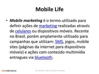 Mobile LifeMobile marketing é o termo utilizado para definir ações de marketing realizadas através de celulares ou dispositivos móveis. Recente no Brasil, porém amplamente utilizado para campanhas que utilizam: SMS, jogos, mobile sites (páginas da internet para dispositivos móveis) e ações com conteúdo multimídia entregues via bluetooth.Clic Interativa - Todos os direitos reservados.