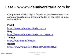 Case – www.vidauniversitaria.com.brComplexo midiático digital focado no publico universitário com o propósito de representar todos os aspectos da Vida Universitária.Portalhttp://www.vidauniversitaria.com.brBloghttp://www.vidauniversitaria.com.br/portalTwitterhttp://twitter.com/vidauniRevistahttp://www.vidauniversitaria.com.br/revistavuClic Interativa - Todos os direitos reservados.
