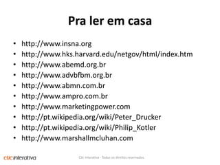 Pralerem casahttp://www.insna.orghttp://www.hks.harvard.edu/netgov/html/index.htmhttp://www.abemd.org.brhttp://www.advbfbm.org.brhttp://www.abmn.com.brhttp://www.ampro.com.brhttp://www.marketingpower.comhttp://pt.wikipedia.org/wiki/Peter_Druckerhttp://pt.wikipedia.org/wiki/Philip_Kotlerhttp://www.marshallmcluhan.comClic Interativa - Todos os direitos reservados.