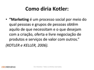 Como diriaKotler:“Marketing é um processo social por meio do qual pessoas e grupos de pessoas obtêm aquilo de que necessitam e o que desejam com a criação, oferta e livre negociação de produtos e serviços de valor com outros.”(KOTLER e KELLER, 2006).Clic Interativa - Todos os direitos reservados.