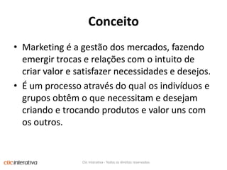 ConceitoMarketing é a gestão dos mercados, fazendo emergir trocas e relações com o intuito de criar valor e satisfazer necessidades e desejos. É um processo através do qual os indivíduos e grupos obtêm o que necessitam e desejam criando e trocando produtos e valor uns com os outros. Clic Interativa - Todos os direitos reservados.