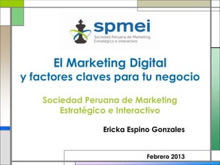 El Marketing Digital
y factores claves para tu negocio

    Sociedad Peruana de Marketing
        Estratégico e Interactivo

                 Ericka Espino Gonzales


                            Febrero 2013
 
