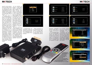 3
4
5
6
7
8
9
1
2
56 57TELE-audiovision International — The World‘s Largest Digital TV Trade Magazine — 07-08/2013 — www.TELE-audiovision.com www.TELE-audiovision.com — 07-08/2013 — TELE-audiovision International — 全球发行量最大的数字电视杂志
gang hat. Einmal aktiviert,
steht über diesen nämlich
nur noch ein Signal in 576i
zur Verfügung. Erst wenn
die Scartausgabe auf CVBS
umgeschaltet wird hat der
Anwender wieder die Wahl
zwischen den Auflösungen
576i, 576p, 720p, 1080i 50
Hz sowie 1080p (24, 25 und
50 Hz).
Gut gefallen haben uns
die vorprogrammierte Sa-
telliten- und Transponder-
liste des HD Scart Stick
sowie die umfangreichen
Einstellungsmöglichkeiten,
die wir im Installations-
menü vorgefunden haben.
Selten noch hatten wir ei-
nen Receiver bei uns im
Testlabor, der mit so aktu-
ellen Daten (insgesamt 54
Satelliteneinträge stehen
bereit) vorprogrammiert
ausgeliefert wird. Dank der
Unterstützung aller DiSE-
qC Protokolle (1.0, 1.1, 1.2
und 1.3) lässt sich der HD
Scart Stick sowohl an einer
gewöhnlichen Multifeed,
einer Multifokus oder mo-
torbetriebenen Empfangs-
anlage einsetzen. Selbst an
die Unterstützung von SCR
Einkabellösungen hat Goo-
sat gedacht, ebenso wie
an eine manuell wählbare
LOF, so dass auch nicht so
häufig verwendete Oszilla-
torfrequenzen unterstützt
werden.
1. Nach dem ersten
Einschalten des
Receivers fordert dieser
zur Sprachwahl auf
2. Installationsmenü
3. Kanallistenbearbeitung
4. Systemeinstellungen
5. Zeiteinstellungen
6. Zusatzfeatures des HD Scart Stick
7. Kanalsuchlauf auf dem NILESAT 7° West
8. Die vorprogrammierte Satellitenliste ist
umfangreich und sehr aktuell
9. Auch SCR Einkabellösungen werden unterstützt
Um die Kanalliste mit
Einträgen zu füllen stehen
mehrere Suchlaufmodi,
konkret Satellite, Multi Sa-
tellite, Blindscan, Trans-
ponder und Multi Trans-
ponder zur Auswahl bereit.
So lassen sich problemlos
ein oder mehrere Satelli-
ten bzw. Transponder in
einem Atemzug einlesen.
Richtig begeistert hat uns
der Blindscan des Goosa-
tHD Scart Stick, hier hat
der Hersteller wirklich eini-
ges an Mühe investiert. In
einem ersten Schritt über-
prüft der Blindscansuchlauf
das aktuell empfangene
Satellitensignal auf aktive
Transponder und gleicht die
gefundenen Werte mit den
Einträgen in der vorpro-
grammierten Transponder-
liste ab.
Bei unserem Testsuchlauf
auf dem HOTBIRD 13° Ost
wurden so in 84 Sekunden
alle vorhandenen Einträge
bestätigt und sogar noch
ein weiterer, neu aufge-
schalteter Transponder ge-
funden. Danach entspricht
der Blindscansuchlauf ei-
nem gewöhnlichen Such-
lauf, der alle gespeicherten
Transponder der Reihe nach
abarbeitet. Und das tut er
in atemberaubender Ge-
schwindigkeit, gerade mal
3 Minuten und 50 Sekunden
waren notwendig, um 1512
TV- und 529 Radioprogram-
me des HOTBIRD 13° Ost
einzulesen.
Zeitlich unterschied sich
der Blindscansuchlauf vom
regulären Suchlauf ledig-
lich um jene 84 Sekunden,
die das Überprüfen der
Transponderliste benötig-
te, aufgrund des einen neu
gefundenen Transponders
förderte er aber 1518 TV-
und 534 Radioprogramme
zu Tage.
Wer die Anzahl der Einträ-
ge in der Kanalliste gleich
von Haus aus beschränken
möchte, dem stehen die
Suchmodi All, FTA, HD, SD,
TV, Radio, FTA TV und FTA
Radio zur Verfügung. Be-
sonders der Such-Modus
HD hat uns besonders ge-
freut, er verhindert, dass
die Kanalliste mit unzähli-
gen SD-Kanälen verstopft
wird und nur die technisch
hochwertigen Kanäle ge-
sucht werden.
Die Satelliten- und Trans-
pondereinträge des HD
Scart Stick können mühelos
bearbeitet werden. Gefreut
hat uns dabei, dass der Re-
ceiver den Anwender nicht
mit Fragen nach dem Modu-
lationsverfahren belästigt,
sondern diesen Parameter
vollautomatisch und ohne
Zutun erkennt.
 