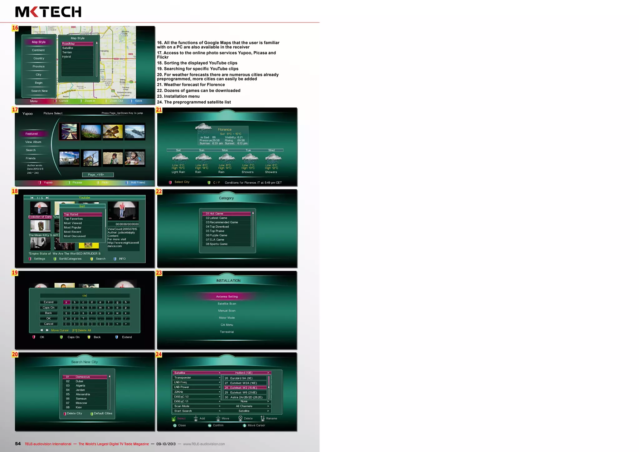 22
23
24
6
17
18
21
16
19
20
54 TELE-audiovision International — The World‘s Largest Digital TV Trade Magazine — 09-10/2013 — www.TELE-audiovision.com
16. All the functions of Google Maps that the user is familiar
with on a PC are also available in the receiver
17. Access to the online photo services Yupoo, Picasa and
Flickr
18. Sorting the displayed YouTube clips
19. Searching for specific YouTube clips
20. For weather forecasts there are numerous cities already
preprogrammed, more cities can easily be added
21. Weather forecast for Florence
22. Dozens of games can be downloaded
23. Installation menu
24. The preprogrammed satellite list
 
