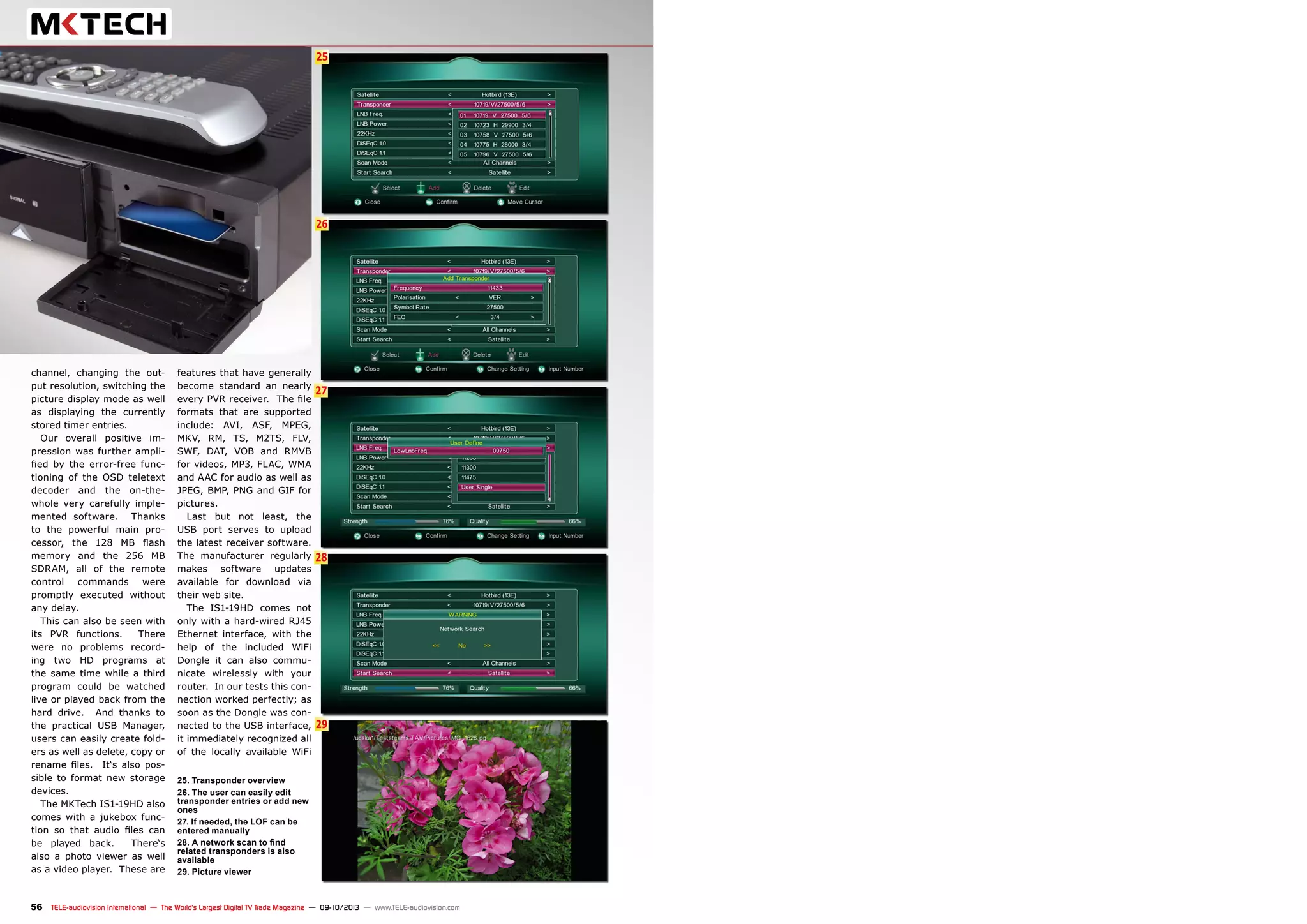 6
26
27
25
28
29
56 TELE-audiovision International — The World‘s Largest Digital TV Trade Magazine — 09-10/2013 — www.TELE-audiovision.com
channel, changing the out-
put resolution, switching the
picture display mode as well
as displaying the currently
stored timer entries.
Our overall positive im-
pression was further ampli-
fied by the error-free func-
tioning of the OSD teletext
decoder and the on-the-
whole very carefully imple-
mented software. Thanks
to the powerful main pro-
cessor, the 128 MB flash
memory and the 256 MB
SDRAM, all of the remote
control commands were
promptly executed without
any delay.
This can also be seen with
its PVR functions. There
were no problems record-
ing two HD programs at
the same time while a third
program could be watched
live or played back from the
hard drive. And thanks to
the practical USB Manager,
users can easily create fold-
ers as well as delete, copy or
rename files. It‘s also pos-
sible to format new storage
devices.
The MKTech IS1-19HD also
comes with a jukebox func-
tion so that audio files can
be played back. There‘s
also a photo viewer as well
as a video player. These are
25. Transponder overview
26. The user can easily edit
transponder entries or add new
ones
27. If needed, the LOF can be
entered manually
28. A network scan to find
related transponders is also
available
29. Picture viewer
features that have generally
become standard an nearly
every PVR receiver. The file
formats that are supported
include: AVI, ASF, MPEG,
MKV, RM, TS, M2TS, FLV,
SWF, DAT, VOB and RMVB
for videos, MP3, FLAC, WMA
and AAC for audio as well as
JPEG, BMP, PNG and GIF for
pictures.
Last but not least, the
USB port serves to upload
the latest receiver software.
The manufacturer regularly
makes software updates
available for download via
their web site.
The IS1-19HD comes not
only with a hard-wired RJ45
Ethernet interface, with the
help of the included WiFi
Dongle it can also commu-
nicate wirelessly with your
router. In our tests this con-
nection worked perfectly; as
soon as the Dongle was con-
nected to the USB interface,
it immediately recognized all
of the locally available WiFi
 