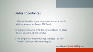 Dados importantes:
:: 90% dos brasileiros pesquisam na internet antes de
efetuar a compra – Fonte: SPC Brasil;
:: E-Commerce ganha 64% dos consumidores no Brasil
Fonte: Consultoria AT.Kearney;
:: 70% do processo de compra já acontece “on line”
Fonte: Consultoria Resultado Digital.
 