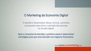 O Marketing da Economia Digital
O desafio é desenvolver ideias, formas, caminhos
e propostas para atrair a atenção das pessoas
no mundo digital.
Após a conquista da atenção, o próximo passo é desenvolver
estratégias para que essa atenção vire negócios financeiros.
 