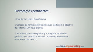 Provocações pertinentes:
:: Investir em Leads Qualificados;
:: Geração de forma contínua de novos leads com o objetivo
de se tornar um novo cliente;
:: Ter a ideia que isso significa que a equipe de vendas
ganhará mais tempo procurando e, consequentemente,
mais tempo vendendo;
 