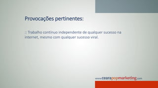 Provocações pertinentes:
:: Trabalho contínuo independente de qualquer sucesso na
internet, mesmo com qualquer sucesso viral.
 