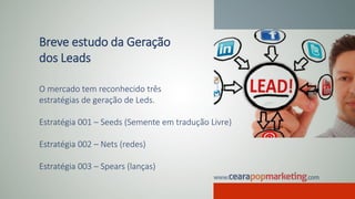 Breve estudo da Geração
dos Leads
O mercado tem reconhecido três
estratégias de geração de Leds.
Estratégia 001 – Seeds (Semente em tradução Livre)
Estratégia 002 – Nets (redes)
Estratégia 003 – Spears (lanças)
 