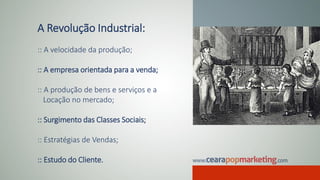 A Revolução Industrial:
:: A velocidade da produção;
:: A empresa orientada para a venda;
:: A produção de bens e serviços e a
Locação no mercado;
:: Surgimento das Classes Sociais;
:: Estratégias de Vendas;
:: Estudo do Cliente.
 