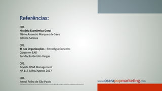 Referências:
001.
História Econômica Geral
Flávio Azevedo Marques de Saes
Editora Saraiva
002.
TI nas Organizações - Estratégia Conceito
Curso em EAD
Fundação Getúlio Vargas
003.
Revista HSM Management
Nº 117 Julho/Agosto 2017
004.
Jornal Folha de São Paulo
http://www1.folha.uol.com.br/mercado/2015/04/1618210-economia-digital-da-vantagem-competitiva-as-pequenas-empresas.shtml
 