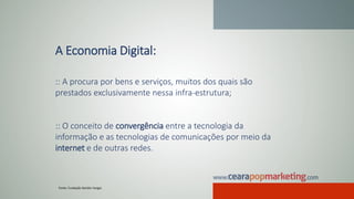 A Economia Digital:
:: A procura por bens e serviços, muitos dos quais são
prestados exclusivamente nessa infra-estrutura;
:: O conceito de convergência entre a tecnologia da
informação e as tecnologias de comunicações por meio da
internet e de outras redes.
Fonte: Fundação Getúlio Vargas
 