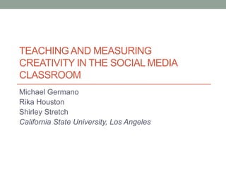 TEACHING AND MEASURING 
CREATIVITY IN THE SOCIAL MEDIA 
CLASSROOM 
Michael Germano 
Rika Houston 
Shirley Stretch 
California State University, Los Angeles 
 