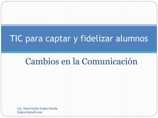 Cambios en la Comunicación
TIC para captar y fidelizar alumnos
Lic. Juan Carlos Luján Zavala
jlujan@gmail.com
 