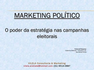 MARKETING POLÍTICO

O poder da estratégia nas campanhas
              eleitorais

                                                          Fonte de Pesquisa:
                                           Cadernos Eleitorais - Francisco Luiz
                                                             dos Santos Ferraz




           VILELA Consultoria & Marketing
       vilela.andrade@hotmail.com (31) 9514-0887
 