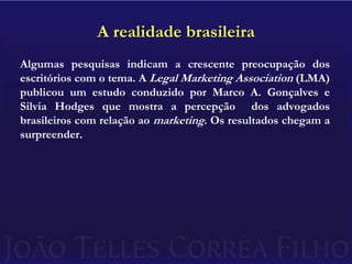 A realidade brasileiraAlgumas pesquisas indicam a crescente preocupação dos escritórios com o tema. A Legal Marketing Association(LMA) publicou um estudo conduzido por Marco A. Gonçalves e Silvia Hodges que mostra a percepção  dos advogados brasileiros com relação ao marketing. Os resultados chegam a surpreender.