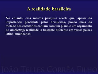 A realidade brasileiraNo entanto, esta mesma pesquisa revela que, apesar da importância percebida pelos brasileiros, pouco mais da metade dos escritórios contam com um plano e um orçamento de marketing, realidade já bastante diferente em vários países latino-americanos.