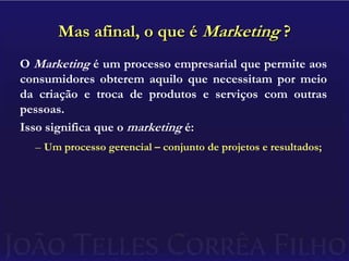 Mas afinal, o que é Marketing ?O Marketing é um processo empresarial que permite aos consumidores obterem aquilo que necessitam por meio da criação e troca de produtos e serviços com outras pessoas.Isso significa que o marketing é:Um processo gerencial – conjunto de projetos e resultados;
