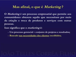 Mas afinal, o que é Marketing ?O Marketing é um processo empresarial que permite aos consumidores obterem aquilo que necessitam por meio da criação e troca de produtos e serviços com outras pessoas.Isso significa que o marketing é:Um processo gerencial – conjunto de projetos e resultados;Baseado nas necessidades dos clientes escolhidos;