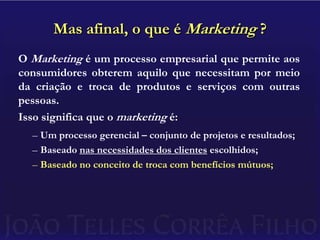 Mas afinal, o que é Marketing ?O Marketing é um processo empresarial que permite aos consumidores obterem aquilo que necessitam por meio da criação e troca de produtos e serviços com outras pessoas.Isso significa que o marketing é:Um processo gerencial – conjunto de projetos e resultados;Baseado nas necessidades dos clientes escolhidos;Baseado no conceito de troca com benefícios mútuos;