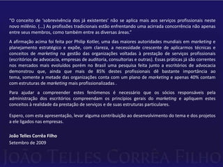 “O conceito de ‘sobrevivência dos já existentes’ não se aplica mais aos serviços profissionais neste novo milênio. (...) As profissões tradicionais estão enfrentando uma acirrada concorrência não apenas entre seus membros, como também entre as diversas áreas.”A afirmação acima foi feita por Philip Kotler, uma das maiores autoridades mundiais em marketing e planejamento estratégico e expõe, com clareza, a necessidade crescente de aplicarmos técnicas e conceitos de marketing na gestão das organizações voltadas à prestação de serviços profissionais (escritórios de advocacia, empresas de auditoria, consultorias e outras). Essas práticas já são correntes nos mercados mais evoluídos porém no Brasil uma pesquisa feita junto a escritórios de advocacia demonstrou que, ainda que mais de 85% destes profissionais dê bastante importância ao tema, somente a metade das organizações conta com um plano de marketing e apenas 40% contam com estruturas de marketing mais profissionalizadas .Para ajudar a compreender estes fenômenos é necessário que os sócios responsáveis pela administração dos escritórios compreendam os princípios gerais do marketing e apliquem estes conceitos à realidade da prestação de serviços e de suas estruturas particulares.Espero, com esta apresentação, levar alguma contribuição ao desenvolvimento do tema e dos projetos a ele ligados nas empresas.João Telles Corrêa FilhoSetembro de 2009