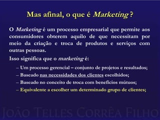 Mas afinal, o que é Marketing ?O Marketing é um processo empresarial que permite aos consumidores obterem aquilo de que necessitam por meio da criação e troca de produtos e serviços com outras pessoas.Isso significa que o marketing é:Um processo gerencial – conjunto de projetos e resultados;Baseado nas necessidades dos clientes escolhidos;Baseado no conceito de troca com benefícios mútuos;Equivalente a escolher um determinado grupo de clientes;