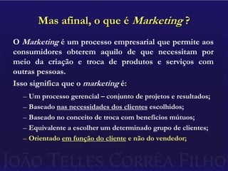 Mas afinal, o que é Marketing ?O Marketing é um processo empresarial que permite aos consumidores obterem aquilo de que necessitam por meio da criação e troca de produtos e serviços com outras pessoas.Isso significa que o marketing é:Um processo gerencial – conjunto de projetos e resultados;Baseado nas necessidades dos clientes escolhidos;Baseado no conceito de troca com benefícios mútuos;Equivalente a escolher um determinado grupo de clientes;Orientado em função do cliente e não do vendedor;