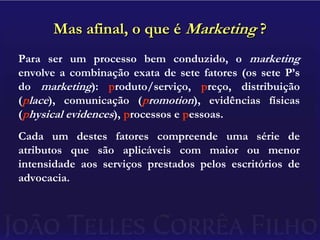 Mas afinal, o que é Marketing ?Para ser um processo bem conduzido, o marketing  envolve a combinação exata de sete fatores (os sete P’s do marketing): produto/serviço, preço, distribuição (place), comunicação (promotion), evidências físicas (physical evidences), processos e pessoas.Cada um destes fatores compreende uma série de atributos que são aplicáveis com maior ou menor intensidade aos serviços prestados pelos escritórios de advocacia.
