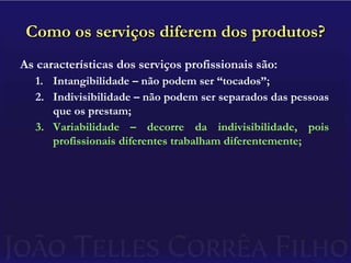 Como os serviços diferem dos produtos?As características dos serviços profissionais são:Intangibilidade – não podem ser “tocados”;Indivisibilidade – não podem ser separados das pessoas que os prestam;Variabilidade – decorre da indivisibilidade, pois profissionais diferentes trabalham diferentemente;