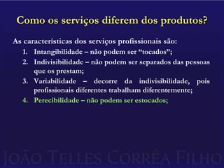Como os serviços diferem dos produtos?As características dos serviços profissionais são:Intangibilidade – não podem ser “tocados”;Indivisibilidade – não podem ser separados das pessoas que os prestam;Variabilidade – decorre da indivisibilidade, pois profissionais diferentes trabalham diferentemente;Perecibilidade – não podem ser estocados;