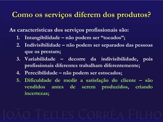 Como os serviços diferem dos produtos?As características dos serviços profissionais são:Intangibilidade – não podem ser “tocados”;Indivisibilidade – não podem ser separados das pessoas que os prestam;Variabilidade – decorre da indivisibilidade, pois profissionais diferentes trabalham diferentemente;Perecibilidade – não podem ser estocados;Dificuldade de medir a satisfação do cliente – são vendidos antes de serem produzidos, criando incertezas;