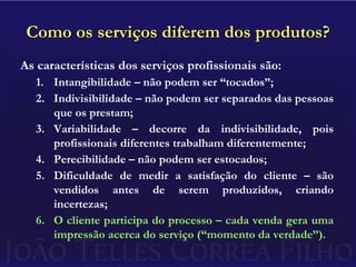 Como os serviços diferem dos produtos?As características dos serviços profissionais são:Intangibilidade – não podem ser “tocados”;Indivisibilidade – não podem ser separados das pessoas que os prestam;Variabilidade – decorre da indivisibilidade, pois profissionais diferentes trabalham diferentemente;Perecibilidade – não podem ser estocados;Dificuldade de medir a satisfação do cliente – são vendidos antes de serem produzidos, criando incertezas;O cliente participa do processo – cada venda gera uma impressão acerca do serviço (“momento da verdade”).
